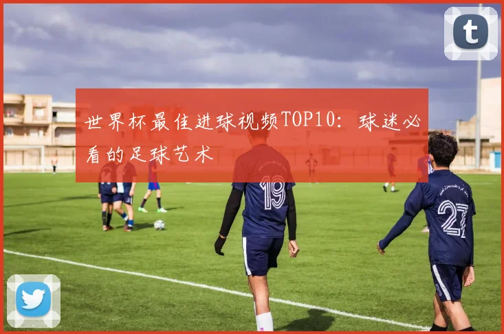 世界杯最佳进球视频TOP10：球迷必看的足球艺术