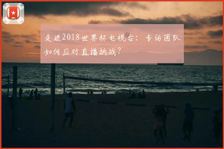 走进2018世界杯电视台：专访团队如何应对直播挑战？