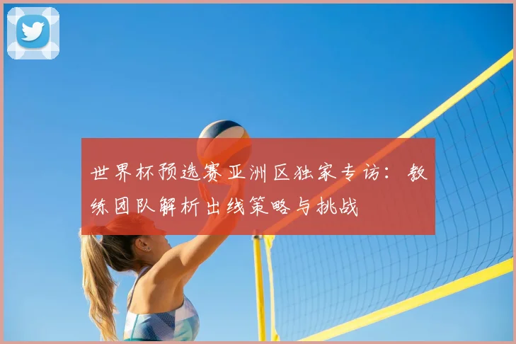 世界杯预选赛亚洲区独家专访：教练团队解析出线策略与挑战