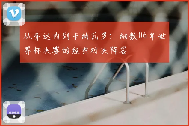 从齐达内到卡纳瓦罗：细数06年世界杯决赛的经典对决阵容
