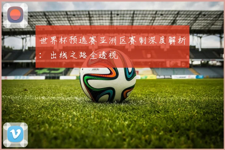 世界杯预选赛亚洲区赛制深度解析：出线之路全透视