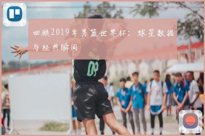 回顾2019年男篮世界杯：球星数据与经典瞬间
