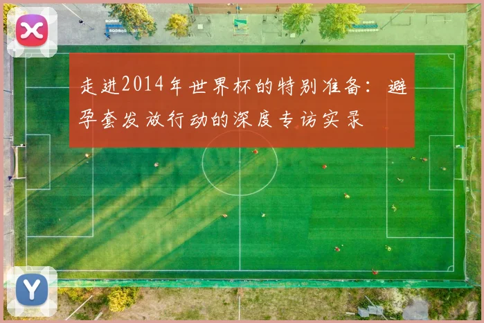 走进2014年世界杯的特别准备：避孕套发放行动的深度专访实录