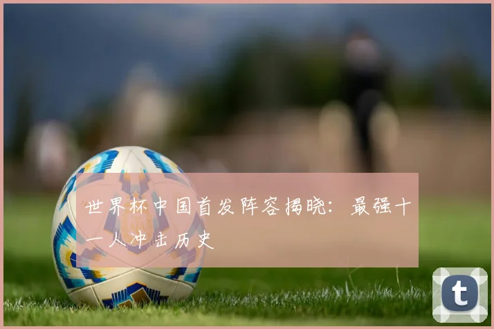 世界杯中国首发阵容揭晓：最强十一人冲击历史