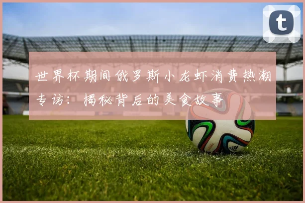 世界杯期间俄罗斯小龙虾消费热潮专访:揭秘背后的美食故事