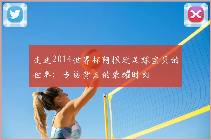 走进2014世界杯阿根廷足球宝贝的世界：专访背后的荣耀时刻