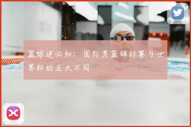 篮球迷必知：国际男篮锦标赛与世界杯的五大不同