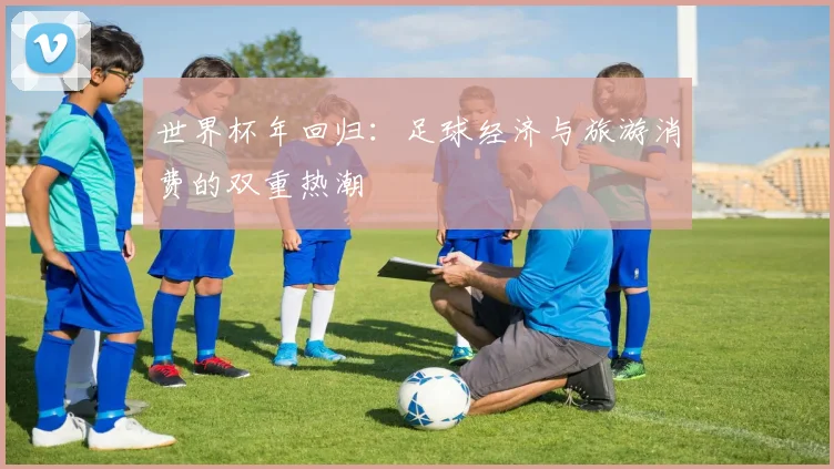 世界杯年回归：足球经济与旅游消费的双重热潮