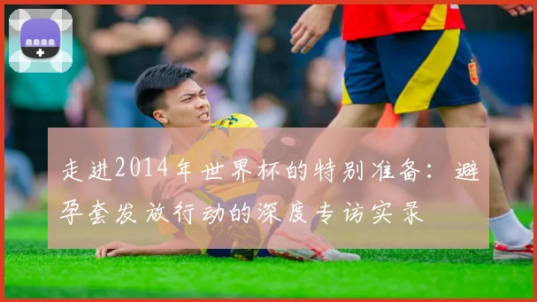 走进2014年世界杯的特别准备：避孕套发放行动的深度专访实录