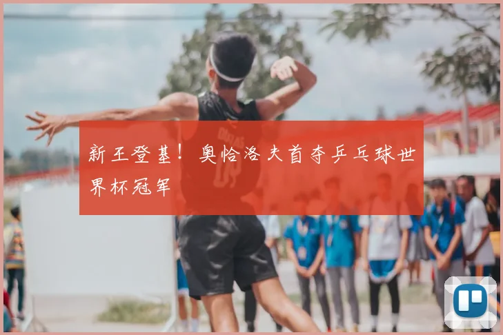 新王登基！奥恰洛夫首夺乒乓球世界杯冠军