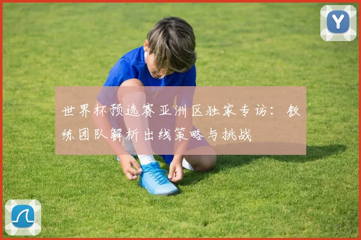 世界杯预选赛亚洲区独家专访：教练团队解析出线策略与挑战