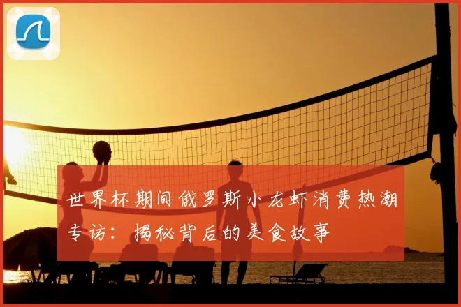 世界杯期间俄罗斯小龙虾消费热潮专访:揭秘背后的美食故事