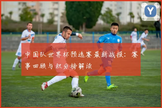 中国队世界杯预选赛最新战报：赛事回顾与积分榜解读