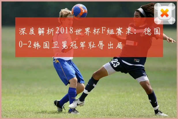深度解析2018世界杯F组赛果：德国0-2韩国卫冕冠军耻辱出局
