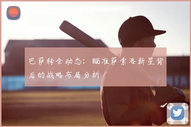 巴萨转会动态:瞄准萨索洛新星背后的战略布局分析