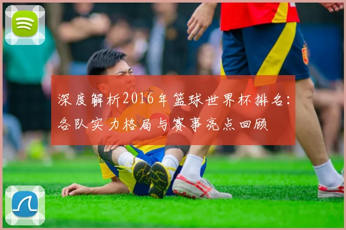 深度解析2016年篮球世界杯排名：各队实力格局与赛事亮点回顾