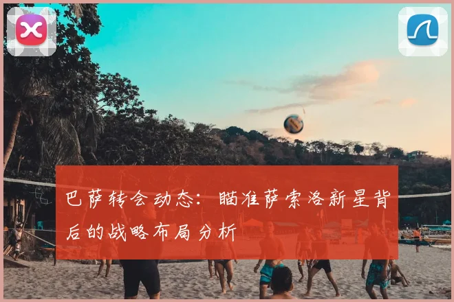 巴萨转会动态:瞄准萨索洛新星背后的战略布局分析