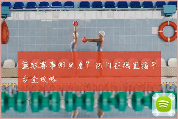 篮球赛事哪里看？热门在线直播平台全攻略