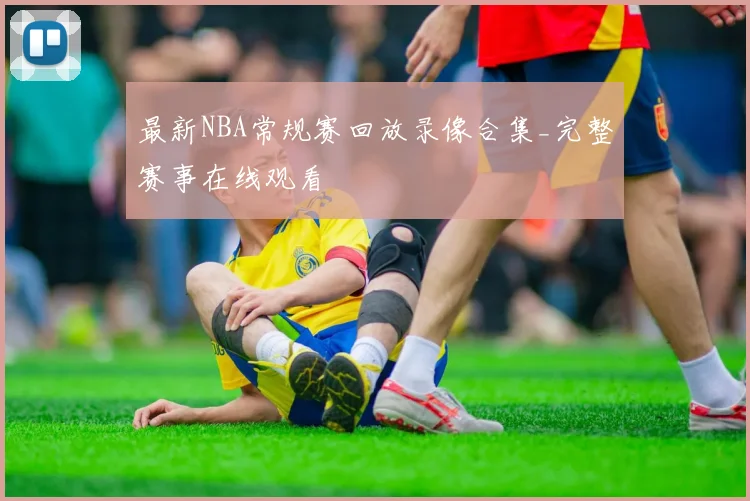 最新NBA常规赛回放录像合集_完整赛事在线观看