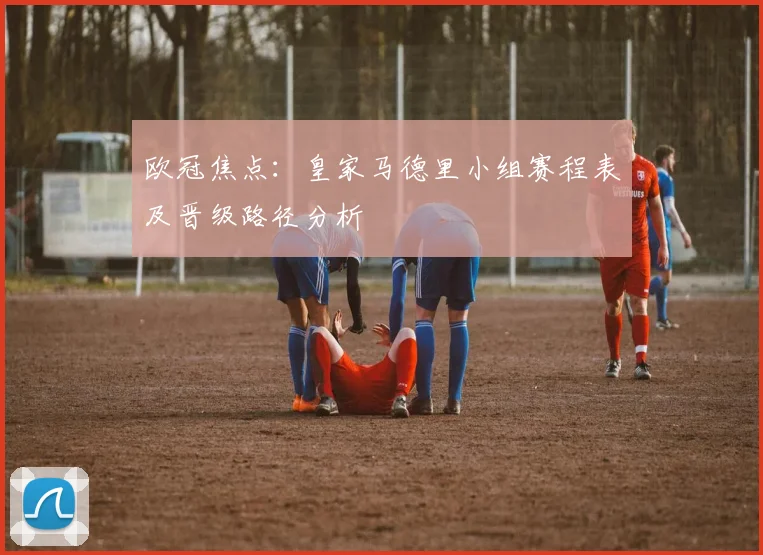 欧冠焦点：皇家马德里小组赛程表及晋级路径分析
