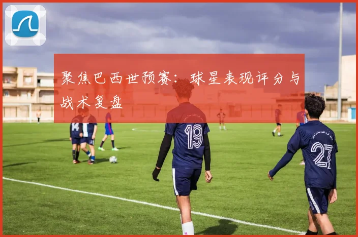 聚焦巴西世预赛：球星表现评分与战术复盘