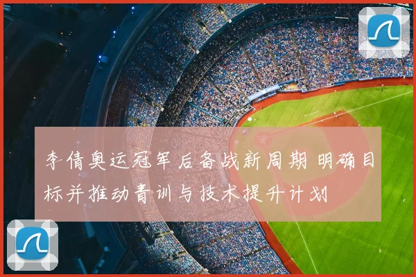 李倩奥运冠军后备战新周期 明确目标并推动青训与技术提升计划
